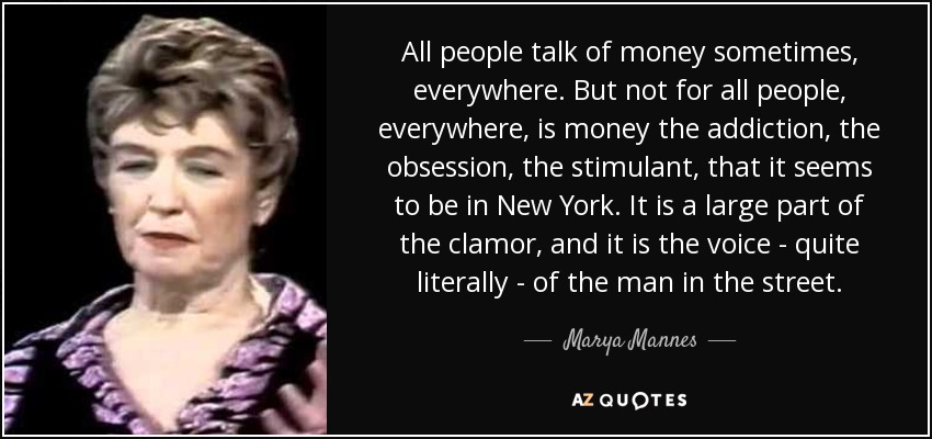 All people talk of money sometimes, everywhere. But not for all people, everywhere, is money the addiction, the obsession, the stimulant, that it seems to be in New York. It is a large part of the clamor, and it is the voice - quite literally - of the man in the street. - Marya Mannes