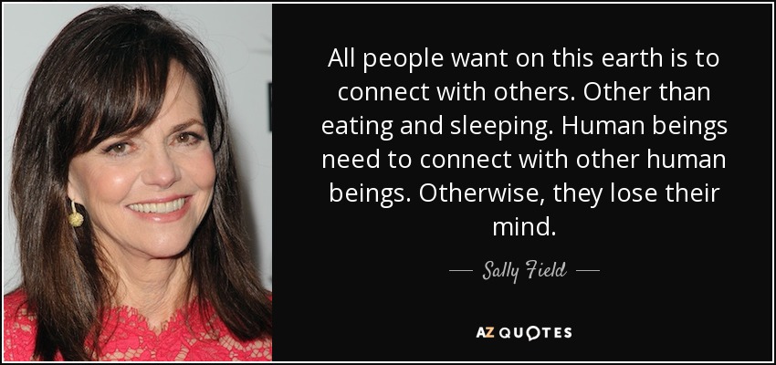 All people want on this earth is to connect with others. Other than eating and sleeping. Human beings need to connect with other human beings. Otherwise, they lose their mind. - Sally Field