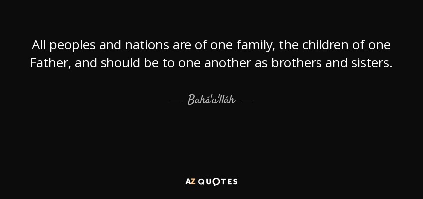 All peoples and nations are of one family, the children of one Father, and should be to one another as brothers and sisters. - Bahá'u'lláh