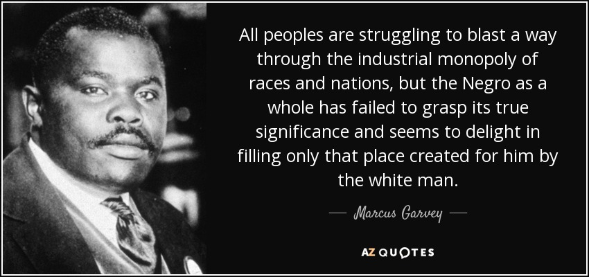 All peoples are struggling to blast a way through the industrial monopoly of races and nations, but the Negro as a whole has failed to grasp its true significance and seems to delight in filling only that place created for him by the white man. - Marcus Garvey