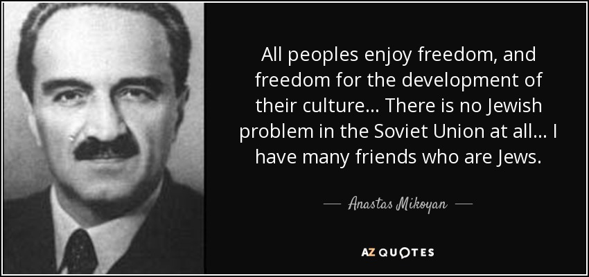 All peoples enjoy freedom, and freedom for the development of their culture... There is no Jewish problem in the Soviet Union at all... I have many friends who are Jews. - Anastas Mikoyan