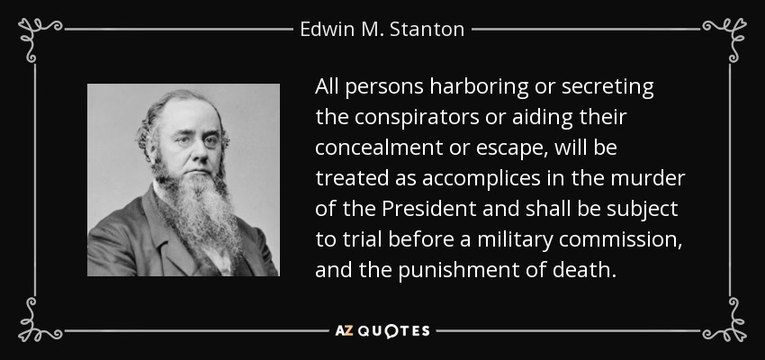 All persons harboring or secreting the conspirators or aiding their concealment or escape, will be treated as accomplices in the murder of the President and shall be subject to trial before a military commission, and the punishment of death. - Edwin M. Stanton