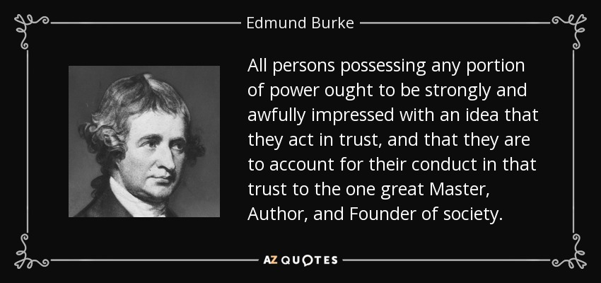 All persons possessing any portion of power ought to be strongly and awfully impressed with an idea that they act in trust, and that they are to account for their conduct in that trust to the one great Master, Author, and Founder of society. - Edmund Burke