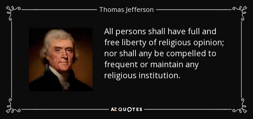 All persons shall have full and free liberty of religious opinion; nor shall any be compelled to frequent or maintain any religious institution. - Thomas Jefferson