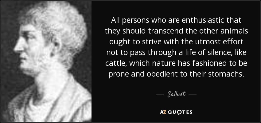 All persons who are enthusiastic that they should transcend the other animals ought to strive with the utmost effort not to pass through a life of silence, like cattle, which nature has fashioned to be prone and obedient to their stomachs. - Sallust