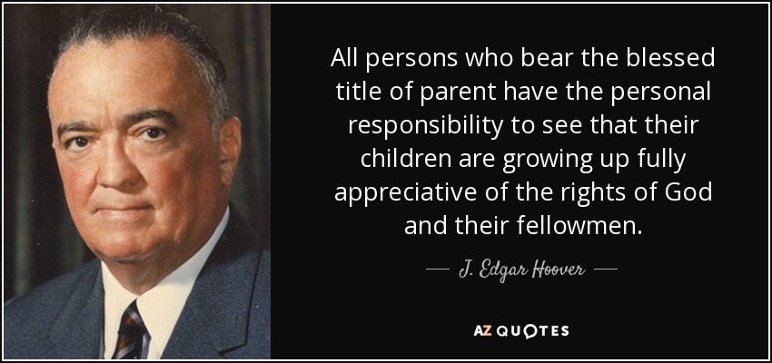 All persons who bear the blessed title of parent have the personal responsibility to see that their children are growing up fully appreciative of the rights of God and their fellowmen. - J. Edgar Hoover