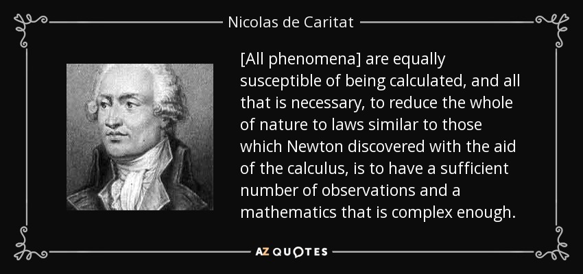 [All phenomena] are equally susceptible of being calculated, and all that is necessary, to reduce the whole of nature to laws similar to those which Newton discovered with the aid of the calculus, is to have a sufficient number of observations and a mathematics that is complex enough. - Nicolas de Caritat, marquis de Condorcet