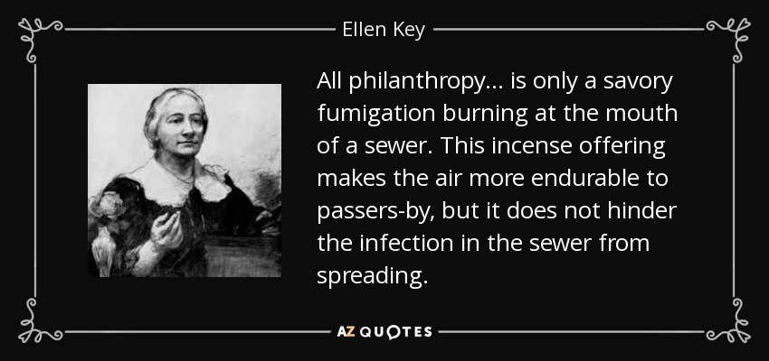 All philanthropy ... is only a savory fumigation burning at the mouth of a sewer. This incense offering makes the air more endurable to passers-by, but it does not hinder the infection in the sewer from spreading. - Ellen Key