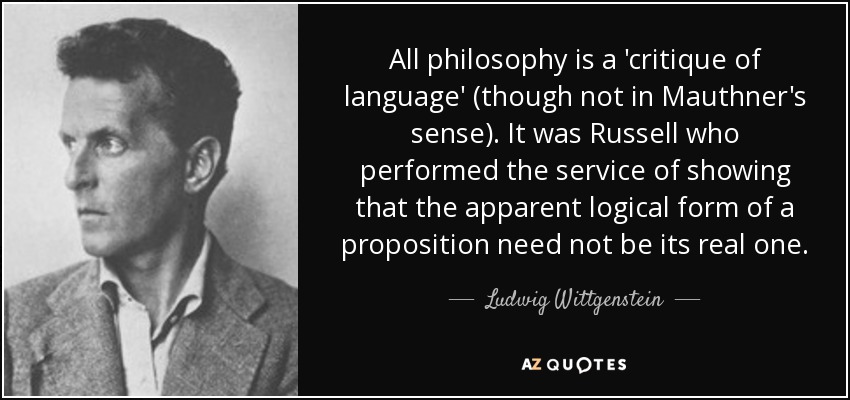 All philosophy is a 'critique of language' (though not in Mauthner's sense). It was Russell who performed the service of showing that the apparent logical form of a proposition need not be its real one. - Ludwig Wittgenstein