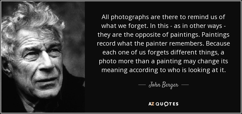 All photographs are there to remind us of what we forget. In this - as in other ways - they are the opposite of paintings. Paintings record what the painter remembers. Because each one of us forgets different things, a photo more than a painting may change its meaning according to who is looking at it. - John Berger