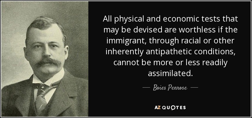 All physical and economic tests that may be devised are worthless if the immigrant, through racial or other inherently antipathetic conditions, cannot be more or less readily assimilated. - Boies Penrose