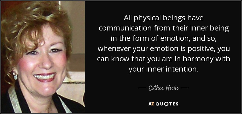 All physical beings have communication from their inner being in the form of emotion, and so, whenever your emotion is positive, you can know that you are in harmony with your inner intention. - Esther Hicks