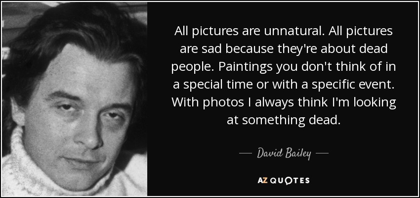 All pictures are unnatural. All pictures are sad because they're about dead people. Paintings you don't think of in a special time or with a specific event. With photos I always think I'm looking at something dead. - David Bailey