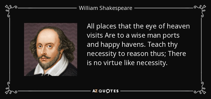 All places that the eye of heaven visits Are to a wise man ports and happy havens. Teach thy necessity to reason thus; There is no virtue like necessity. - William Shakespeare