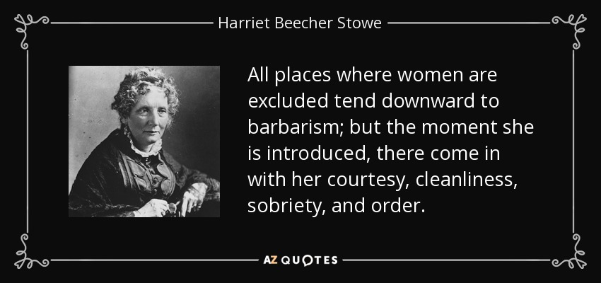 All places where women are excluded tend downward to barbarism; but the moment she is introduced, there come in with her courtesy, cleanliness, sobriety, and order. - Harriet Beecher Stowe