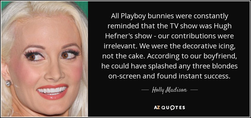 All Playboy bunnies were constantly reminded that the TV show was Hugh Hefner's show - our contributions were irrelevant. We were the decorative icing, not the cake. According to our boyfriend, he could have splashed any three blondes on-screen and found instant success. - Holly Madison