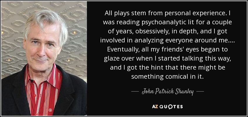 All plays stem from personal experience. I was reading psychoanalytic lit for a couple of years, obsessively, in depth, and I got involved in analyzing everyone around me. . . . Eventually, all my friends' eyes began to glaze over when I started talking this way, and I got the hint that there might be something comical in it. - John Patrick Shanley