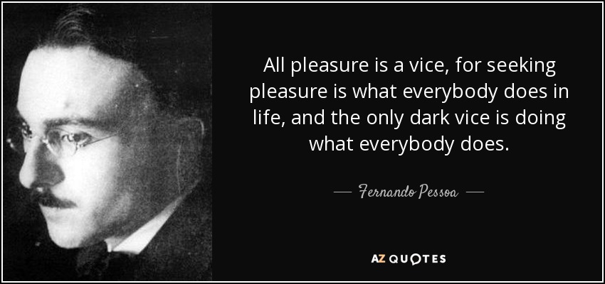 All pleasure is a vice, for seeking pleasure is what everybody does in life, and the only dark vice is doing what everybody does. - Fernando Pessoa