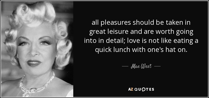 all pleasures should be taken in great leisure and are worth going into in detail; love is not like eating a quick lunch with one's hat on. - Mae West