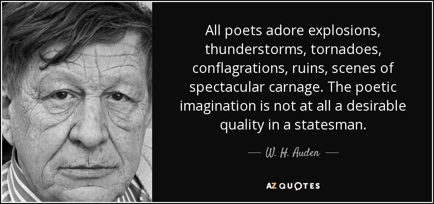 All poets adore explosions, thunderstorms, tornadoes, conflagrations, ruins, scenes of spectacular carnage. The poetic imagination is not at all a desirable quality in a statesman. - W. H. Auden