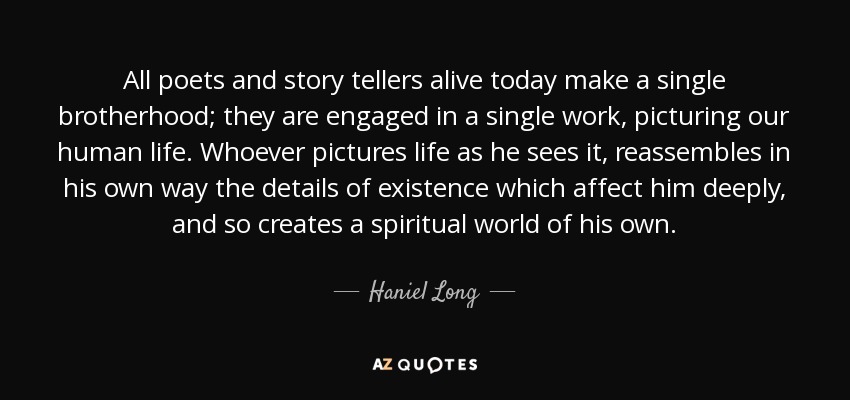 All poets and story tellers alive today make a single brotherhood; they are engaged in a single work, picturing our human life. Whoever pictures life as he sees it, reassembles in his own way the details of existence which affect him deeply, and so creates a spiritual world of his own. - Haniel Long