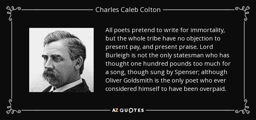 All poets pretend to write for immortality, but the whole tribe have no objection to present pay, and present praise. Lord Burleigh is not the only statesman who has thought one hundred pounds too much for a song, though sung by Spenser; although Oliver Goldsmith is the only poet who ever considered himself to have been overpaid. - Charles Caleb Colton