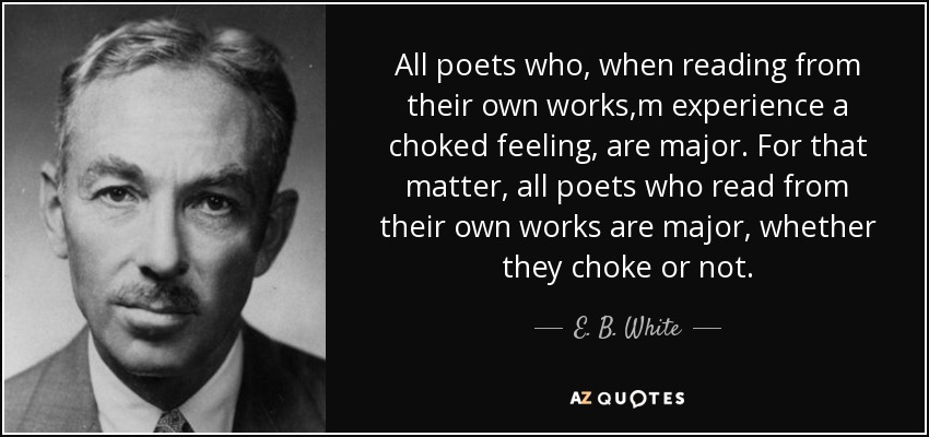 All poets who, when reading from their own works,m experience a choked feeling, are major. For that matter, all poets who read from their own works are major, whether they choke or not. - E. B. White