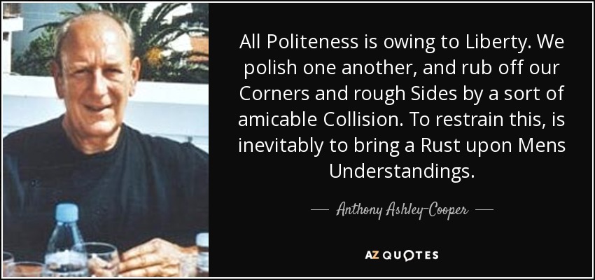 All Politeness is owing to Liberty. We polish one another, and rub off our Corners and rough Sides by a sort of amicable Collision. To restrain this, is inevitably to bring a Rust upon Mens Understandings. - Anthony Ashley-Cooper, 10th Earl of Shaftesbury