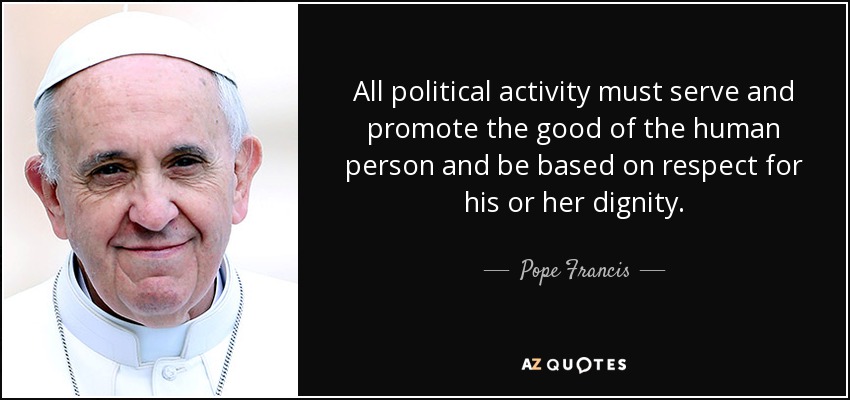 All political activity must serve and promote the good of the human person and be based on respect for his or her dignity. - Pope Francis