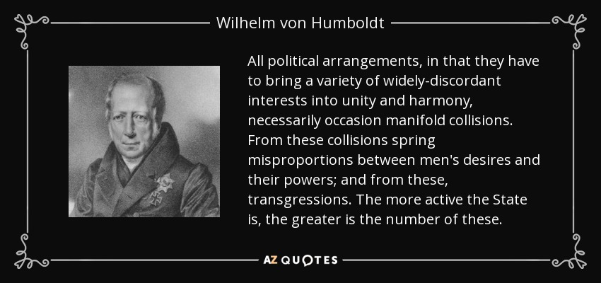 All political arrangements, in that they have to bring a variety of widely-discordant interests into unity and harmony, necessarily occasion manifold collisions. From these collisions spring misproportions between men's desires and their powers; and from these, transgressions. The more active the State is, the greater is the number of these. - Wilhelm von Humboldt