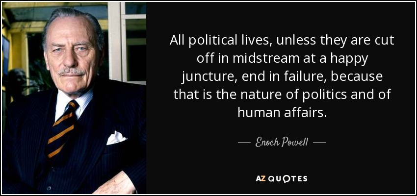 All political lives, unless they are cut off in midstream at a happy juncture, end in failure, because that is the nature of politics and of human affairs. - Enoch Powell
