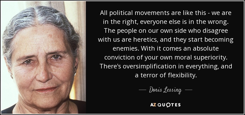 All political movements are like this - we are in the right, everyone else is in the wrong. The people on our own side who disagree with us are heretics, and they start becoming enemies. With it comes an absolute conviction of your own moral superiority. There's oversimplification in everything, and a terror of flexibility. - Doris Lessing