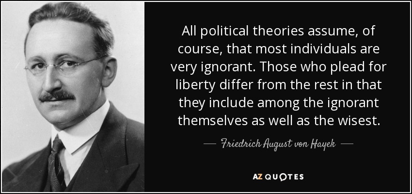 All political theories assume, of course, that most individuals are very ignorant. Those who plead for liberty differ from the rest in that they include among the ignorant themselves as well as the wisest. - Friedrich August von Hayek