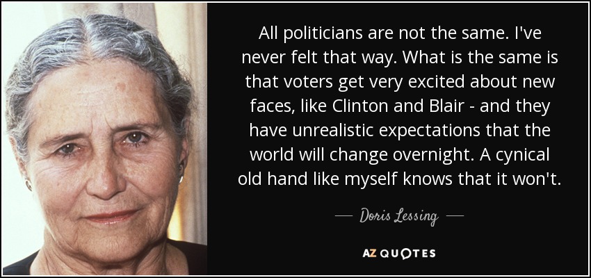 All politicians are not the same. I've never felt that way. What is the same is that voters get very excited about new faces, like Clinton and Blair - and they have unrealistic expectations that the world will change overnight. A cynical old hand like myself knows that it won't. - Doris Lessing