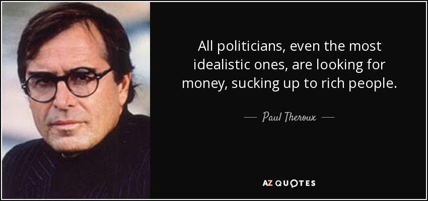 All politicians, even the most idealistic ones, are looking for money, sucking up to rich people. - Paul Theroux