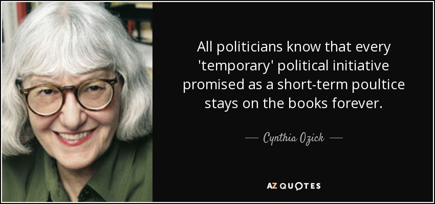 All politicians know that every 'temporary' political initiative promised as a short-term poultice stays on the books forever. - Cynthia Ozick