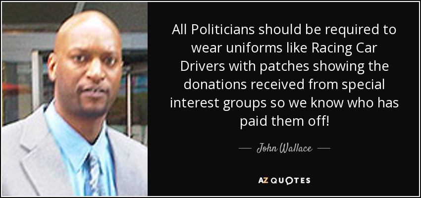All Politicians should be required to wear uniforms like Racing Car Drivers with patches showing the donations received from special interest groups so we know who has paid them off! - John Wallace