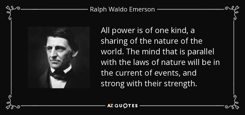 All power is of one kind, a sharing of the nature of the world. The mind that is parallel with the laws of nature will be in the current of events, and strong with their strength. - Ralph Waldo Emerson