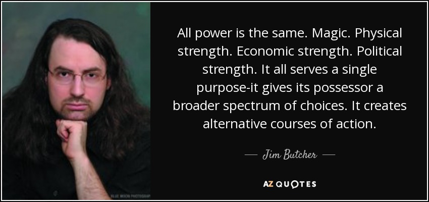 All power is the same. Magic. Physical strength. Economic strength. Political strength. It all serves a single purpose-it gives its possessor a broader spectrum of choices. It creates alternative courses of action. - Jim Butcher