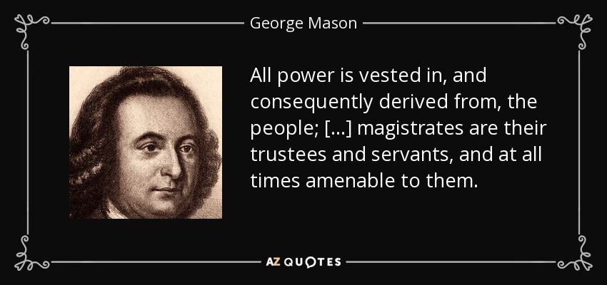 All power is vested in, and consequently derived from, the people; [...] magistrates are their trustees and servants, and at all times amenable to them. - George Mason