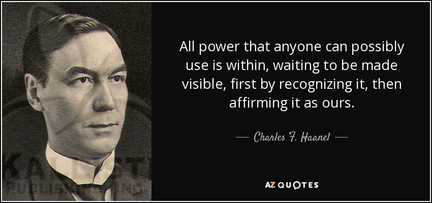All power that anyone can possibly use is within, waiting to be made visible, first by recognizing it, then affirming it as ours. - Charles F. Haanel