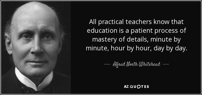All practical teachers know that education is a patient process of mastery of details, minute by minute, hour by hour, day by day. - Alfred North Whitehead