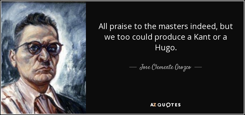All praise to the masters indeed, but we too could produce a Kant or a Hugo. - Jose Clemente Orozco