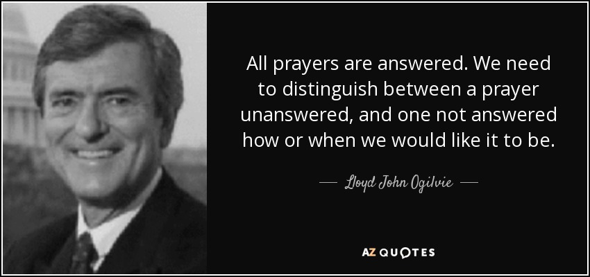 All prayers are answered. We need to distinguish between a prayer unanswered, and one not answered how or when we would like it to be. - Lloyd John Ogilvie