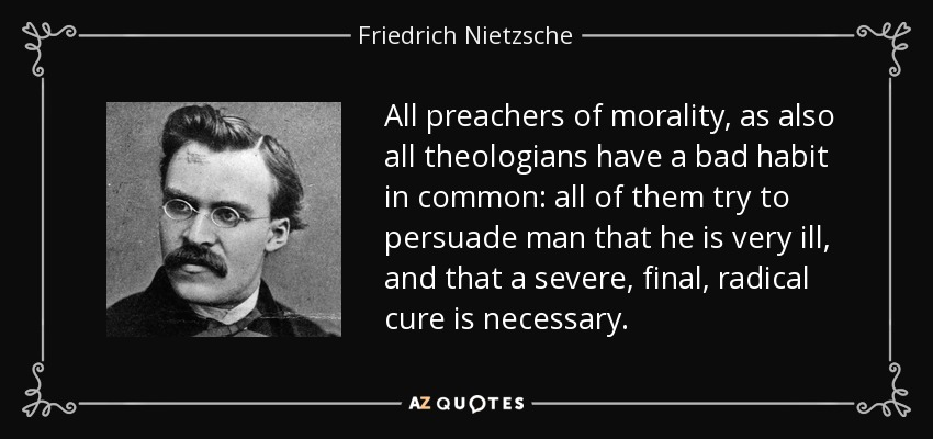 All preachers of morality, as also all theologians have a bad habit in common: all of them try to persuade man that he is very ill, and that a severe, final, radical cure is necessary. - Friedrich Nietzsche