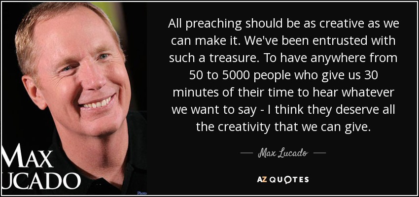 All preaching should be as creative as we can make it. We've been entrusted with such a treasure. To have anywhere from 50 to 5000 people who give us 30 minutes of their time to hear whatever we want to say - I think they deserve all the creativity that we can give. - Max Lucado