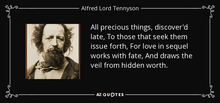 All precious things, discover'd late, To those that seek them issue forth, For love in sequel works with fate, And draws the veil from hidden worth. - Alfred Lord Tennyson