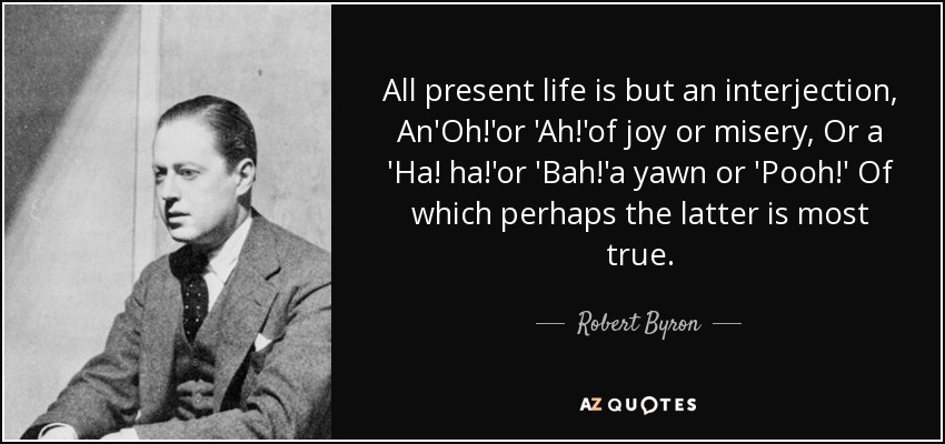 All present life is but an interjection, An'Oh!'or 'Ah!'of joy or misery, Or a 'Ha! ha!'or 'Bah!'a yawn or 'Pooh!' Of which perhaps the latter is most true. - Robert Byron