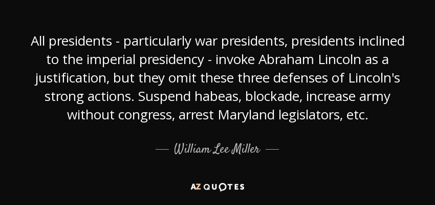 All presidents - particularly war presidents, presidents inclined to the imperial presidency - invoke Abraham Lincoln as a justification, but they omit these three defenses of Lincoln's strong actions. Suspend habeas, blockade, increase army without congress, arrest Maryland legislators, etc. - William Lee Miller