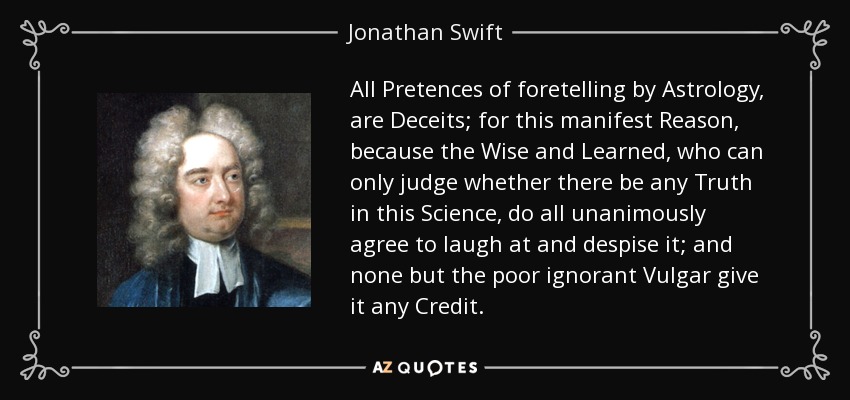 All Pretences of foretelling by Astrology, are Deceits; for this manifest Reason, because the Wise and Learned, who can only judge whether there be any Truth in this Science, do all unanimously agree to laugh at and despise it; and none but the poor ignorant Vulgar give it any Credit. - Jonathan Swift